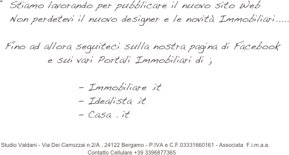                                                 da   Valdani Orietta .
                                


 L’agenzia Immobiliare Valdani 
                              
 ti propone una raccolta di immobili da poter considerare .....
           Consulenze immobiliari   &  Progettuali 
           Stime - perizie  &  Assistenza Notarile 



              O.V. di Orietta Valdani - Via San Bernardino 25, 24122 Bergamo - P.IVA e C.F.03331660161 - Associata  F.i.m.a.a.